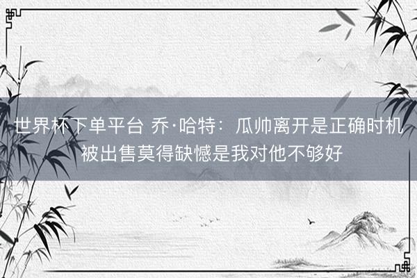 世界杯下單平臺(tái) 喬·哈特:瓜帥離開(kāi)是正確時(shí)機(jī) 被出售莫得缺憾是我對(duì)他不夠好