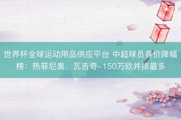 世界杯全球運動用品供應平臺 中超球員身價降幅榜:熱菲尼奧、瓦吉奇-150萬歐并排最多